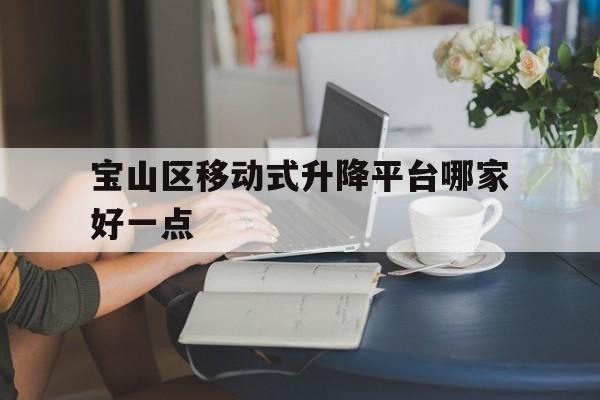 宝山区移动式升降平台哪家好一点（移动式升降机械预订电话）