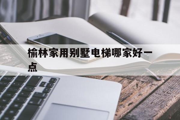 榆林家用别墅电梯哪家好一点（别墅电梯5层多少钱）