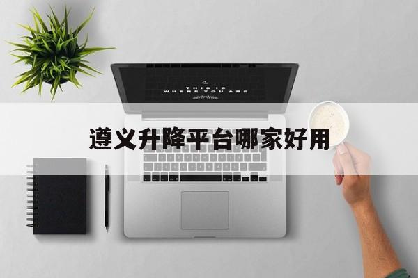 遵义升降平台哪家好用（遵义升降平台哪家好用点）