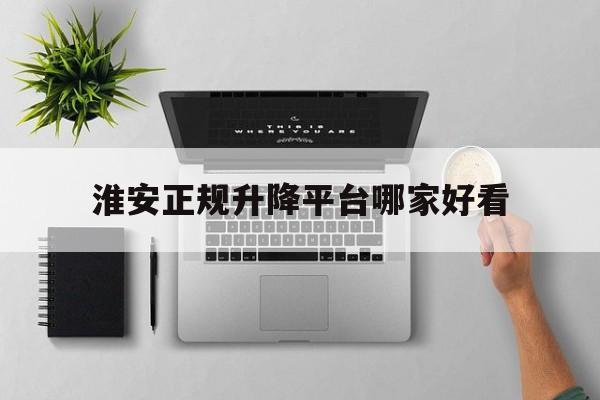 淮安正规升降平台哪家好看（淮安升降机证怎么考）