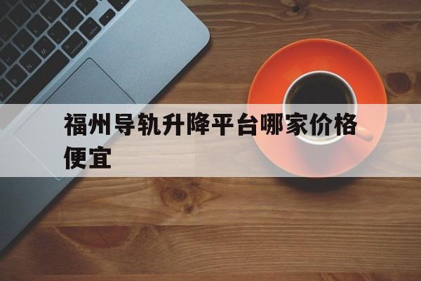 福州导轨升降平台哪家价格便宜（导轨式升降作业平台）