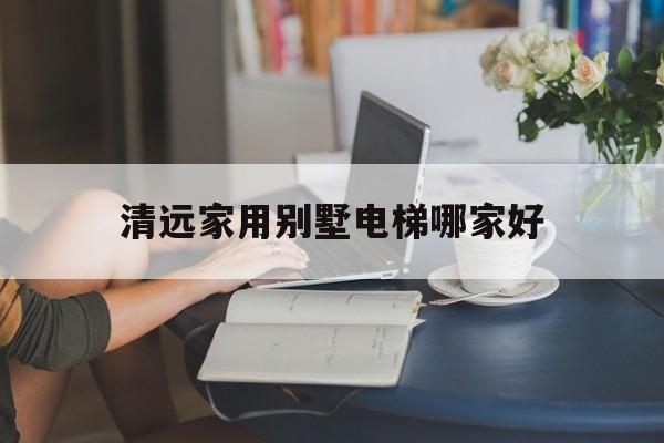 清远家用别墅电梯哪家好（别墅家用电梯一般要多少钱）