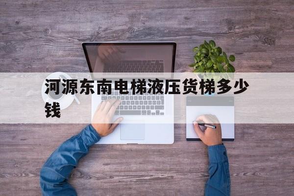 河源东南电梯液压货梯多少钱（货梯厂家多少钱一台）