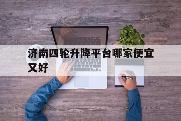 济南四轮升降平台哪家便宜又好（济南升降车出租信息）