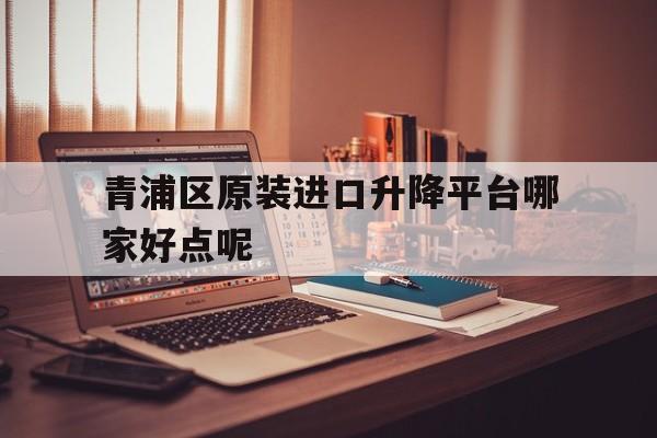 青浦区原装进口升降平台哪家好点呢（上海青浦区房价多少钱一平）