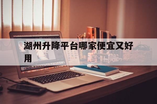 湖州升降平台哪家便宜又好用（湖州升降机操作证哪里办）