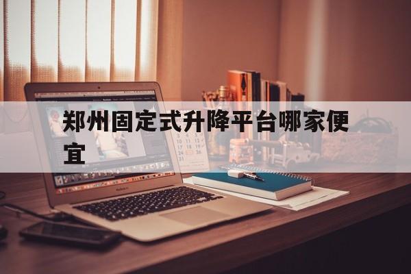 郑州固定式升降平台哪家便宜（郑州升降平台租赁）