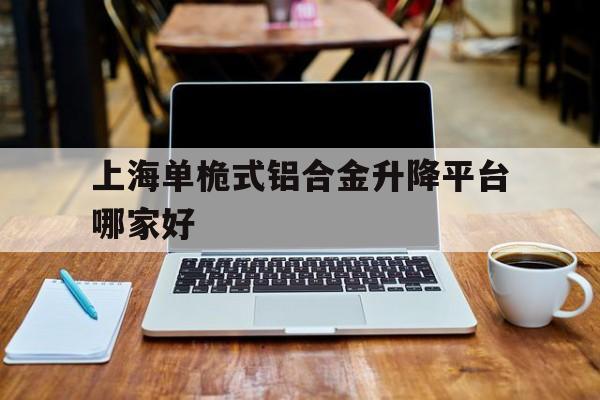 上海单桅式铝合金升降平台哪家好（单柱铝合金升降机简介）