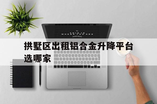 拱墅区出租铝合金升降平台选哪家（铝合金升降平台工作原理）