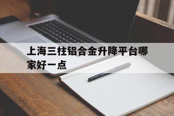 上海三柱铝合金升降平台哪家好一点（三桅式铝合金升降机）
